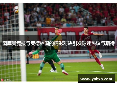 图库曼竞技与麦德林国的精彩对决引发球迷热议与期待