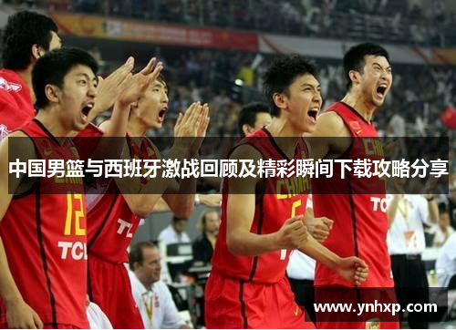 中国男篮与西班牙激战回顾及精彩瞬间下载攻略分享