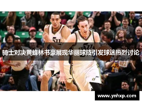 骑士对决黄蜂林书豪展现华丽球技引发球迷热烈讨论
